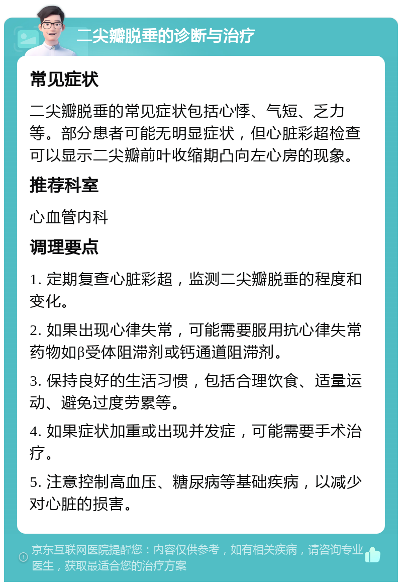 二尖瓣脱垂的诊断与治疗 常见症状 二尖瓣脱垂的常见症状包括心悸、气短、乏力等。部分患者可能无明显症状，但心脏彩超检查可以显示二尖瓣前叶收缩期凸向左心房的现象。 推荐科室 心血管内科 调理要点 1. 定期复查心脏彩超，监测二尖瓣脱垂的程度和变化。 2. 如果出现心律失常，可能需要服用抗心律失常药物如β受体阻滞剂或钙通道阻滞剂。 3. 保持良好的生活习惯，包括合理饮食、适量运动、避免过度劳累等。 4. 如果症状加重或出现并发症，可能需要手术治疗。 5. 注意控制高血压、糖尿病等基础疾病，以减少对心脏的损害。