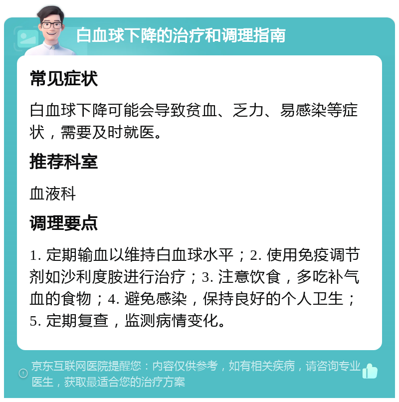 白血球下降的治疗和调理指南 常见症状 白血球下降可能会导致贫血、乏力、易感染等症状，需要及时就医。 推荐科室 血液科 调理要点 1. 定期输血以维持白血球水平；2. 使用免疫调节剂如沙利度胺进行治疗；3. 注意饮食，多吃补气血的食物；4. 避免感染，保持良好的个人卫生；5. 定期复查，监测病情变化。