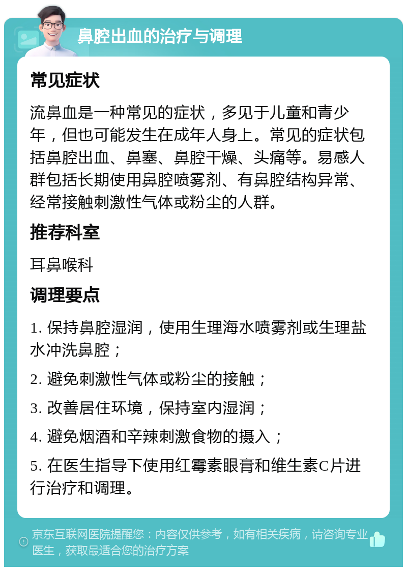 鼻腔出血的治疗与调理 常见症状 流鼻血是一种常见的症状，多见于儿童和青少年，但也可能发生在成年人身上。常见的症状包括鼻腔出血、鼻塞、鼻腔干燥、头痛等。易感人群包括长期使用鼻腔喷雾剂、有鼻腔结构异常、经常接触刺激性气体或粉尘的人群。 推荐科室 耳鼻喉科 调理要点 1. 保持鼻腔湿润，使用生理海水喷雾剂或生理盐水冲洗鼻腔； 2. 避免刺激性气体或粉尘的接触； 3. 改善居住环境，保持室内湿润； 4. 避免烟酒和辛辣刺激食物的摄入； 5. 在医生指导下使用红霉素眼膏和维生素C片进行治疗和调理。