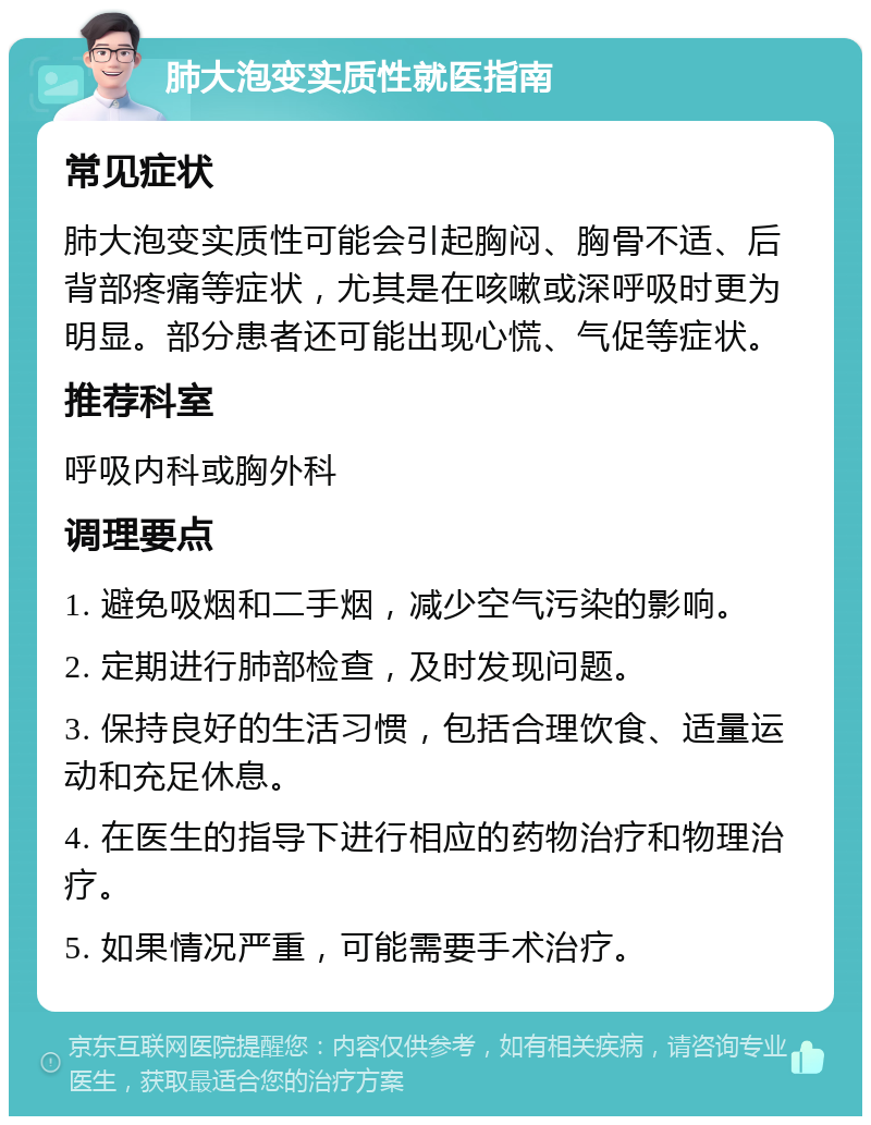 肺大泡变实质性就医指南 常见症状 肺大泡变实质性可能会引起胸闷、胸骨不适、后背部疼痛等症状，尤其是在咳嗽或深呼吸时更为明显。部分患者还可能出现心慌、气促等症状。 推荐科室 呼吸内科或胸外科 调理要点 1. 避免吸烟和二手烟，减少空气污染的影响。 2. 定期进行肺部检查，及时发现问题。 3. 保持良好的生活习惯，包括合理饮食、适量运动和充足休息。 4. 在医生的指导下进行相应的药物治疗和物理治疗。 5. 如果情况严重，可能需要手术治疗。