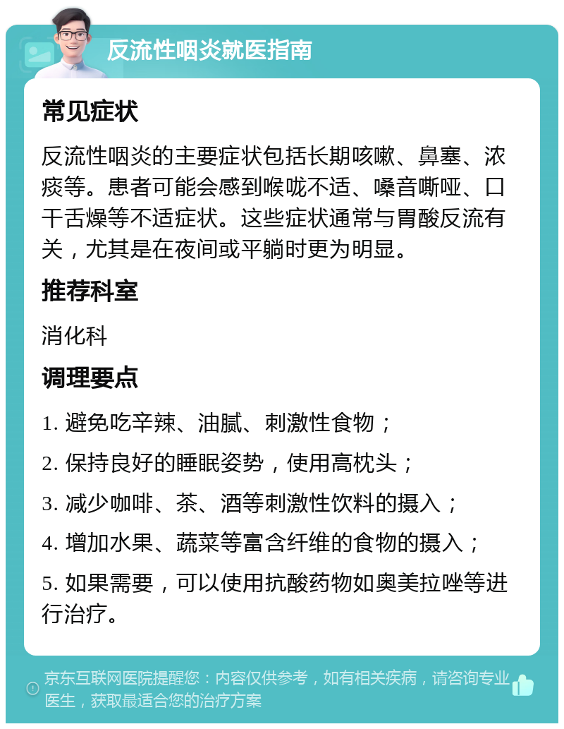 反流性咽炎就医指南 常见症状 反流性咽炎的主要症状包括长期咳嗽、鼻塞、浓痰等。患者可能会感到喉咙不适、嗓音嘶哑、口干舌燥等不适症状。这些症状通常与胃酸反流有关，尤其是在夜间或平躺时更为明显。 推荐科室 消化科 调理要点 1. 避免吃辛辣、油腻、刺激性食物； 2. 保持良好的睡眠姿势，使用高枕头； 3. 减少咖啡、茶、酒等刺激性饮料的摄入； 4. 增加水果、蔬菜等富含纤维的食物的摄入； 5. 如果需要，可以使用抗酸药物如奥美拉唑等进行治疗。