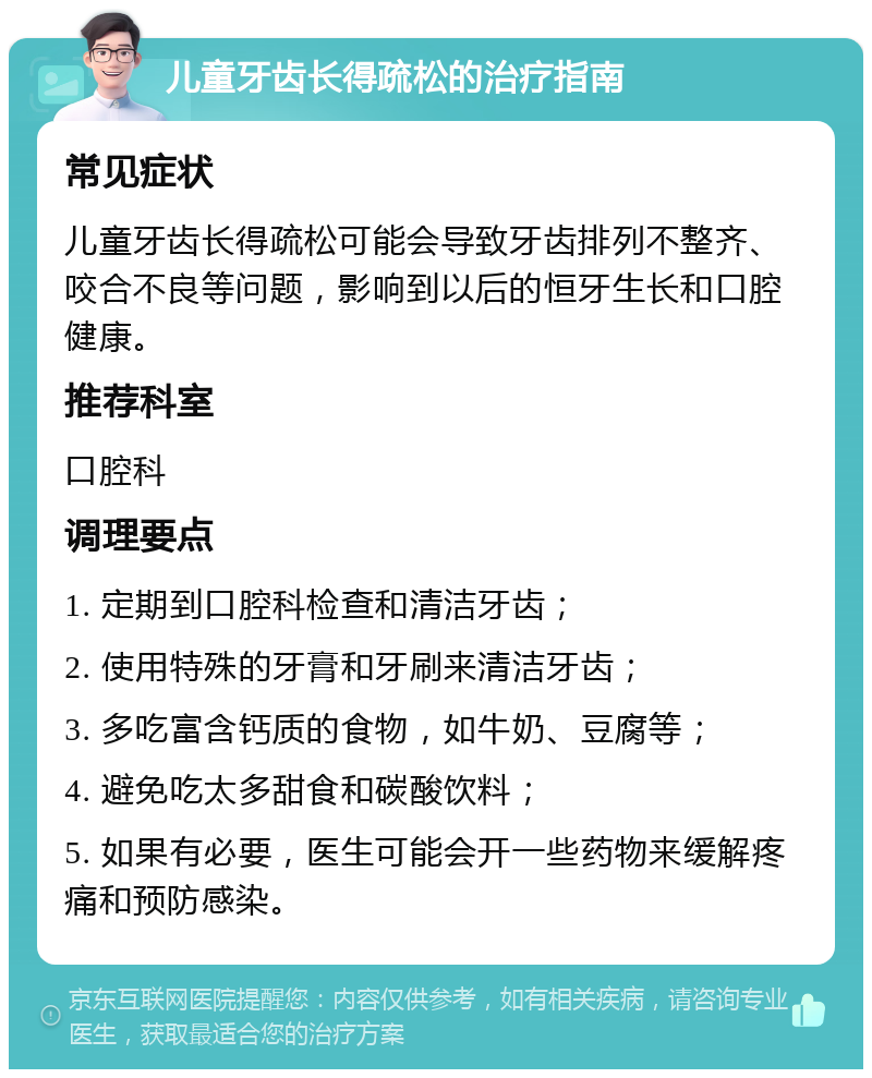 儿童牙齿长得疏松的治疗指南 常见症状 儿童牙齿长得疏松可能会导致牙齿排列不整齐、咬合不良等问题，影响到以后的恒牙生长和口腔健康。 推荐科室 口腔科 调理要点 1. 定期到口腔科检查和清洁牙齿； 2. 使用特殊的牙膏和牙刷来清洁牙齿； 3. 多吃富含钙质的食物，如牛奶、豆腐等； 4. 避免吃太多甜食和碳酸饮料； 5. 如果有必要，医生可能会开一些药物来缓解疼痛和预防感染。