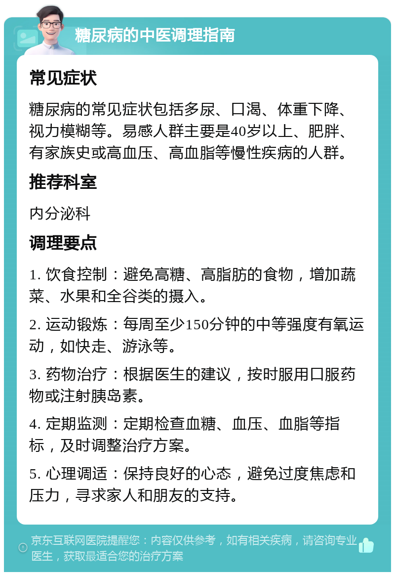 糖尿病的中医调理指南 常见症状 糖尿病的常见症状包括多尿、口渴、体重下降、视力模糊等。易感人群主要是40岁以上、肥胖、有家族史或高血压、高血脂等慢性疾病的人群。 推荐科室 内分泌科 调理要点 1. 饮食控制：避免高糖、高脂肪的食物，增加蔬菜、水果和全谷类的摄入。 2. 运动锻炼：每周至少150分钟的中等强度有氧运动，如快走、游泳等。 3. 药物治疗：根据医生的建议，按时服用口服药物或注射胰岛素。 4. 定期监测：定期检查血糖、血压、血脂等指标，及时调整治疗方案。 5. 心理调适：保持良好的心态，避免过度焦虑和压力，寻求家人和朋友的支持。