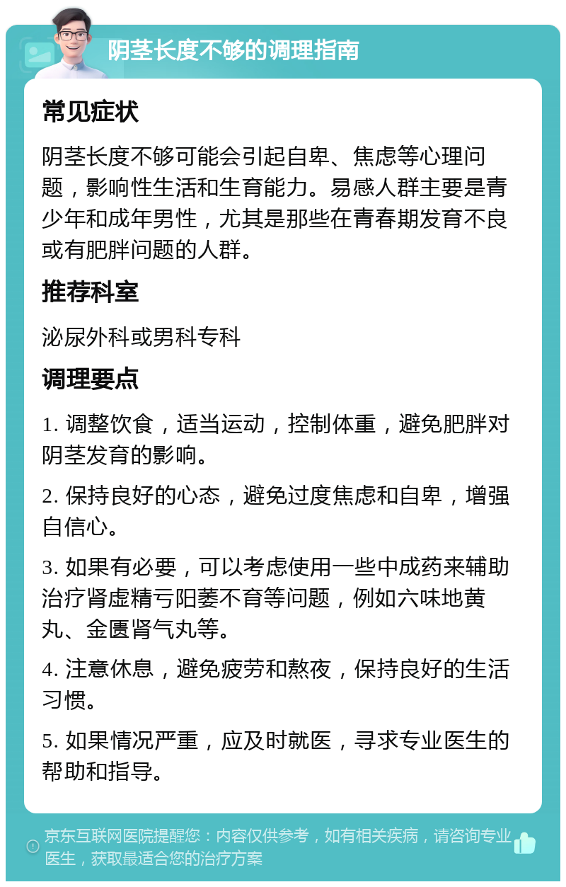 阴茎长度不够的调理指南 常见症状 阴茎长度不够可能会引起自卑、焦虑等心理问题，影响性生活和生育能力。易感人群主要是青少年和成年男性，尤其是那些在青春期发育不良或有肥胖问题的人群。 推荐科室 泌尿外科或男科专科 调理要点 1. 调整饮食，适当运动，控制体重，避免肥胖对阴茎发育的影响。 2. 保持良好的心态，避免过度焦虑和自卑，增强自信心。 3. 如果有必要，可以考虑使用一些中成药来辅助治疗肾虚精亏阳萎不育等问题，例如六味地黄丸、金匮肾气丸等。 4. 注意休息，避免疲劳和熬夜，保持良好的生活习惯。 5. 如果情况严重，应及时就医，寻求专业医生的帮助和指导。