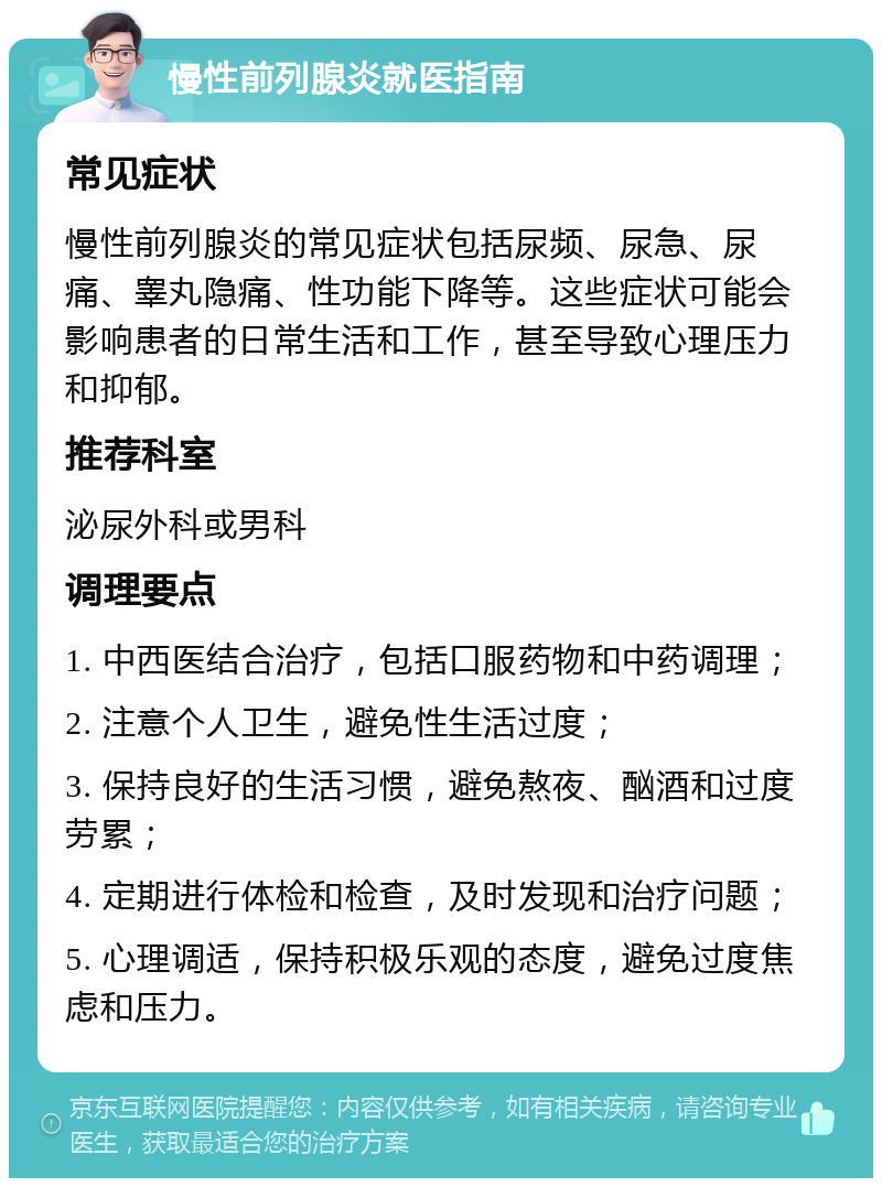 慢性前列腺炎就医指南 常见症状 慢性前列腺炎的常见症状包括尿频、尿急、尿痛、睾丸隐痛、性功能下降等。这些症状可能会影响患者的日常生活和工作，甚至导致心理压力和抑郁。 推荐科室 泌尿外科或男科 调理要点 1. 中西医结合治疗，包括口服药物和中药调理； 2. 注意个人卫生，避免性生活过度； 3. 保持良好的生活习惯，避免熬夜、酗酒和过度劳累； 4. 定期进行体检和检查，及时发现和治疗问题； 5. 心理调适，保持积极乐观的态度，避免过度焦虑和压力。