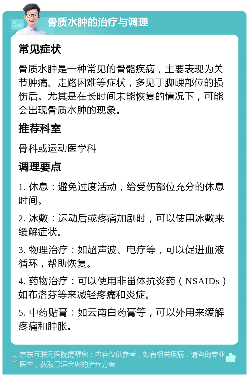 骨质水肿的治疗与调理 常见症状 骨质水肿是一种常见的骨骼疾病，主要表现为关节肿痛、走路困难等症状，多见于脚踝部位的损伤后。尤其是在长时间未能恢复的情况下，可能会出现骨质水肿的现象。 推荐科室 骨科或运动医学科 调理要点 1. 休息：避免过度活动，给受伤部位充分的休息时间。 2. 冰敷：运动后或疼痛加剧时，可以使用冰敷来缓解症状。 3. 物理治疗：如超声波、电疗等，可以促进血液循环，帮助恢复。 4. 药物治疗：可以使用非甾体抗炎药（NSAIDs）如布洛芬等来减轻疼痛和炎症。 5. 中药贴膏：如云南白药膏等，可以外用来缓解疼痛和肿胀。