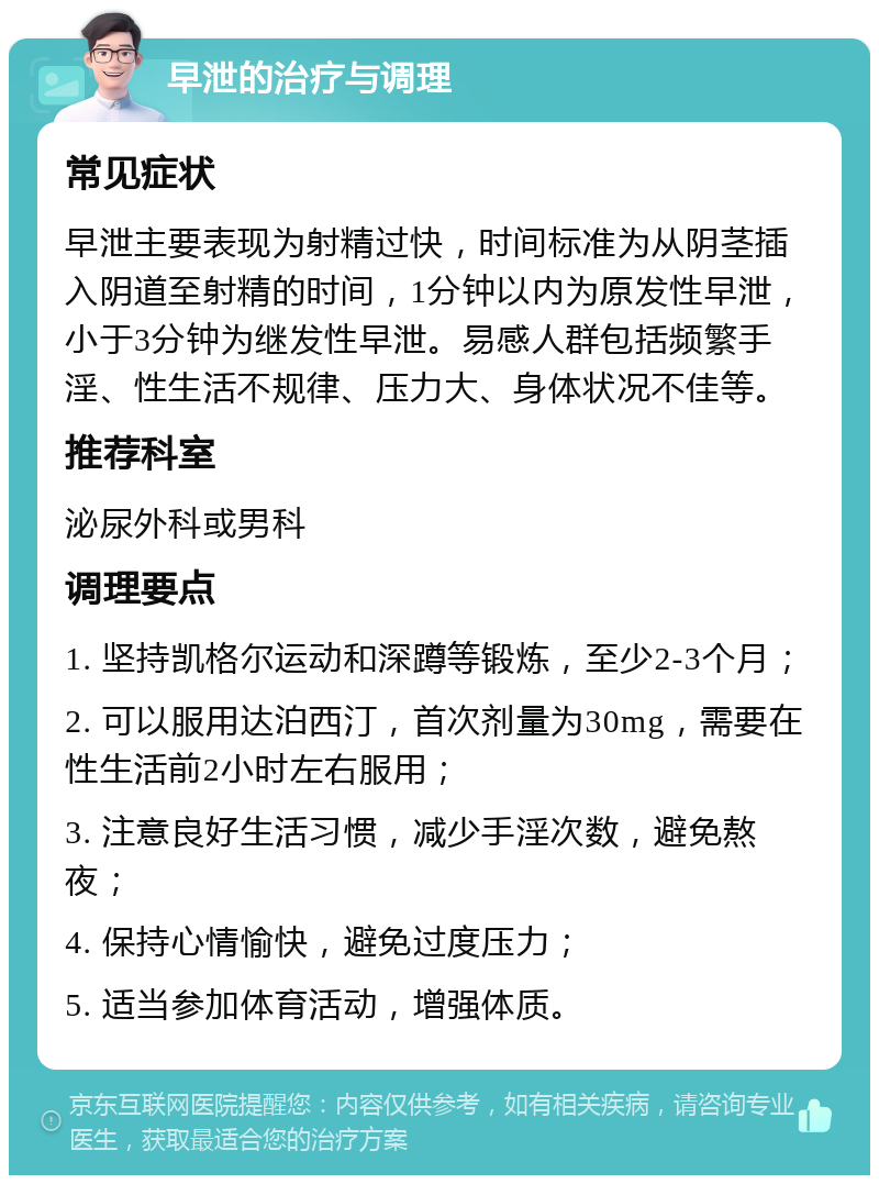 早泄的治疗与调理 常见症状 早泄主要表现为射精过快，时间标准为从阴茎插入阴道至射精的时间，1分钟以内为原发性早泄，小于3分钟为继发性早泄。易感人群包括频繁手淫、性生活不规律、压力大、身体状况不佳等。 推荐科室 泌尿外科或男科 调理要点 1. 坚持凯格尔运动和深蹲等锻炼，至少2-3个月； 2. 可以服用达泊西汀，首次剂量为30mg，需要在性生活前2小时左右服用； 3. 注意良好生活习惯，减少手淫次数，避免熬夜； 4. 保持心情愉快，避免过度压力； 5. 适当参加体育活动，增强体质。