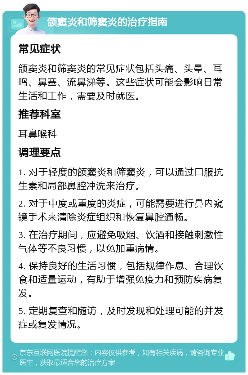 颌窦炎和筛窦炎的治疗指南 常见症状 颌窦炎和筛窦炎的常见症状包括头痛、头晕、耳鸣、鼻塞、流鼻涕等。这些症状可能会影响日常生活和工作，需要及时就医。 推荐科室 耳鼻喉科 调理要点 1. 对于轻度的颌窦炎和筛窦炎，可以通过口服抗生素和局部鼻腔冲洗来治疗。 2. 对于中度或重度的炎症，可能需要进行鼻内窥镜手术来清除炎症组织和恢复鼻腔通畅。 3. 在治疗期间，应避免吸烟、饮酒和接触刺激性气体等不良习惯，以免加重病情。 4. 保持良好的生活习惯，包括规律作息、合理饮食和适量运动，有助于增强免疫力和预防疾病复发。 5. 定期复查和随访，及时发现和处理可能的并发症或复发情况。