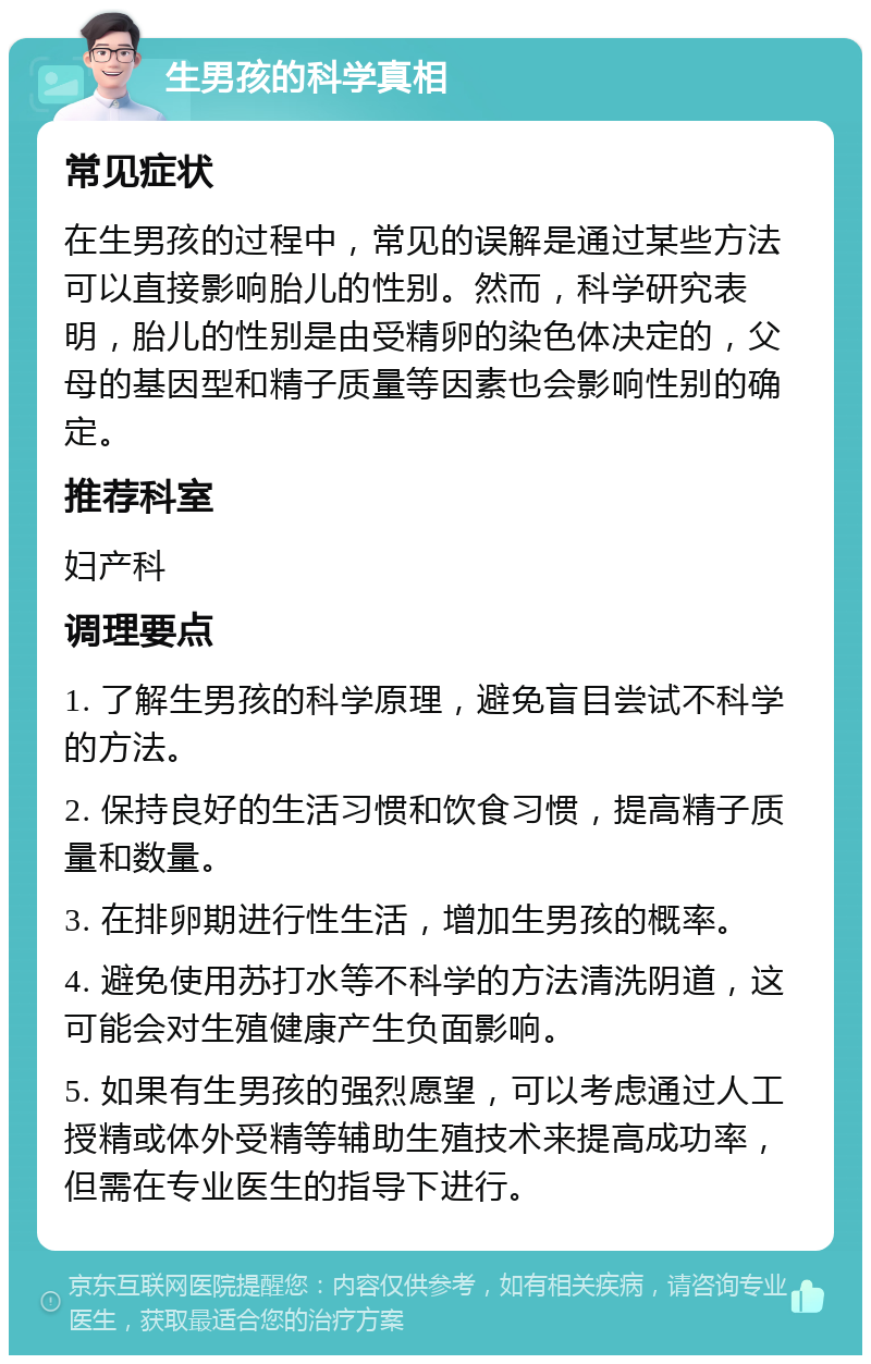 生男孩的科学真相 常见症状 在生男孩的过程中，常见的误解是通过某些方法可以直接影响胎儿的性别。然而，科学研究表明，胎儿的性别是由受精卵的染色体决定的，父母的基因型和精子质量等因素也会影响性别的确定。 推荐科室 妇产科 调理要点 1. 了解生男孩的科学原理，避免盲目尝试不科学的方法。 2. 保持良好的生活习惯和饮食习惯，提高精子质量和数量。 3. 在排卵期进行性生活，增加生男孩的概率。 4. 避免使用苏打水等不科学的方法清洗阴道，这可能会对生殖健康产生负面影响。 5. 如果有生男孩的强烈愿望，可以考虑通过人工授精或体外受精等辅助生殖技术来提高成功率，但需在专业医生的指导下进行。