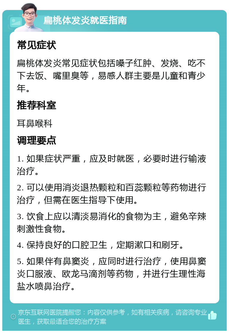 扁桃体发炎就医指南 常见症状 扁桃体发炎常见症状包括嗓子红肿、发烧、吃不下去饭、嘴里臭等，易感人群主要是儿童和青少年。 推荐科室 耳鼻喉科 调理要点 1. 如果症状严重，应及时就医，必要时进行输液治疗。 2. 可以使用消炎退热颗粒和百蕊颗粒等药物进行治疗，但需在医生指导下使用。 3. 饮食上应以清淡易消化的食物为主，避免辛辣刺激性食物。 4. 保持良好的口腔卫生，定期漱口和刷牙。 5. 如果伴有鼻窦炎，应同时进行治疗，使用鼻窦炎口服液、欧龙马滴剂等药物，并进行生理性海盐水喷鼻治疗。