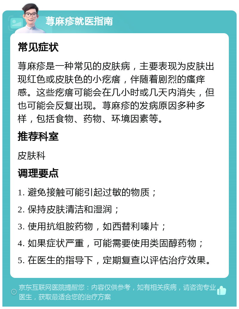 荨麻疹就医指南 常见症状 荨麻疹是一种常见的皮肤病，主要表现为皮肤出现红色或皮肤色的小疙瘩，伴随着剧烈的瘙痒感。这些疙瘩可能会在几小时或几天内消失，但也可能会反复出现。荨麻疹的发病原因多种多样，包括食物、药物、环境因素等。 推荐科室 皮肤科 调理要点 1. 避免接触可能引起过敏的物质； 2. 保持皮肤清洁和湿润； 3. 使用抗组胺药物，如西替利嗪片； 4. 如果症状严重，可能需要使用类固醇药物； 5. 在医生的指导下，定期复查以评估治疗效果。