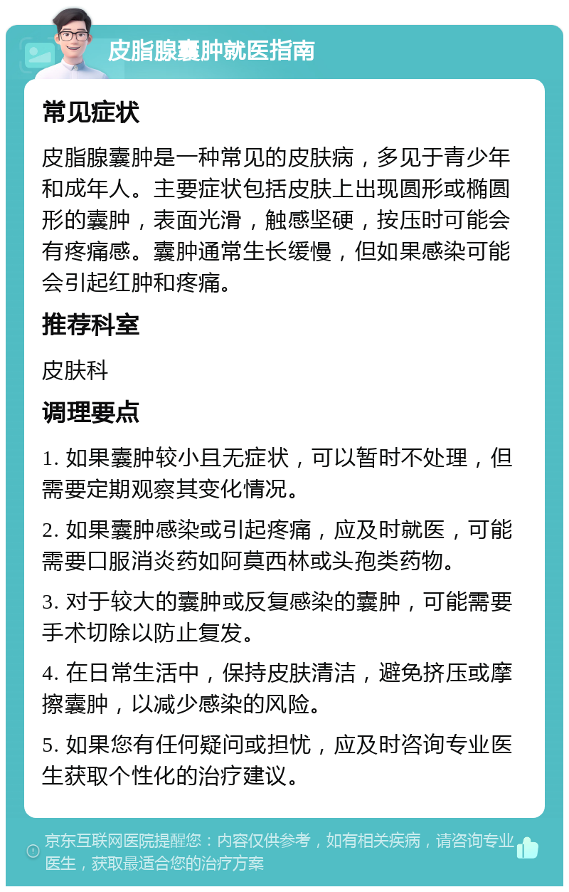 皮脂腺囊肿就医指南 常见症状 皮脂腺囊肿是一种常见的皮肤病，多见于青少年和成年人。主要症状包括皮肤上出现圆形或椭圆形的囊肿，表面光滑，触感坚硬，按压时可能会有疼痛感。囊肿通常生长缓慢，但如果感染可能会引起红肿和疼痛。 推荐科室 皮肤科 调理要点 1. 如果囊肿较小且无症状，可以暂时不处理，但需要定期观察其变化情况。 2. 如果囊肿感染或引起疼痛，应及时就医，可能需要口服消炎药如阿莫西林或头孢类药物。 3. 对于较大的囊肿或反复感染的囊肿，可能需要手术切除以防止复发。 4. 在日常生活中，保持皮肤清洁，避免挤压或摩擦囊肿，以减少感染的风险。 5. 如果您有任何疑问或担忧，应及时咨询专业医生获取个性化的治疗建议。