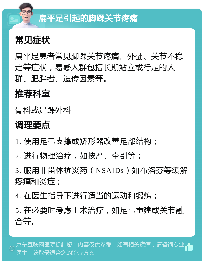 扁平足引起的脚踝关节疼痛 常见症状 扁平足患者常见脚踝关节疼痛、外翻、关节不稳定等症状，易感人群包括长期站立或行走的人群、肥胖者、遗传因素等。 推荐科室 骨科或足踝外科 调理要点 1. 使用足弓支撑或矫形器改善足部结构； 2. 进行物理治疗，如按摩、牵引等； 3. 服用非甾体抗炎药（NSAIDs）如布洛芬等缓解疼痛和炎症； 4. 在医生指导下进行适当的运动和锻炼； 5. 在必要时考虑手术治疗，如足弓重建或关节融合等。