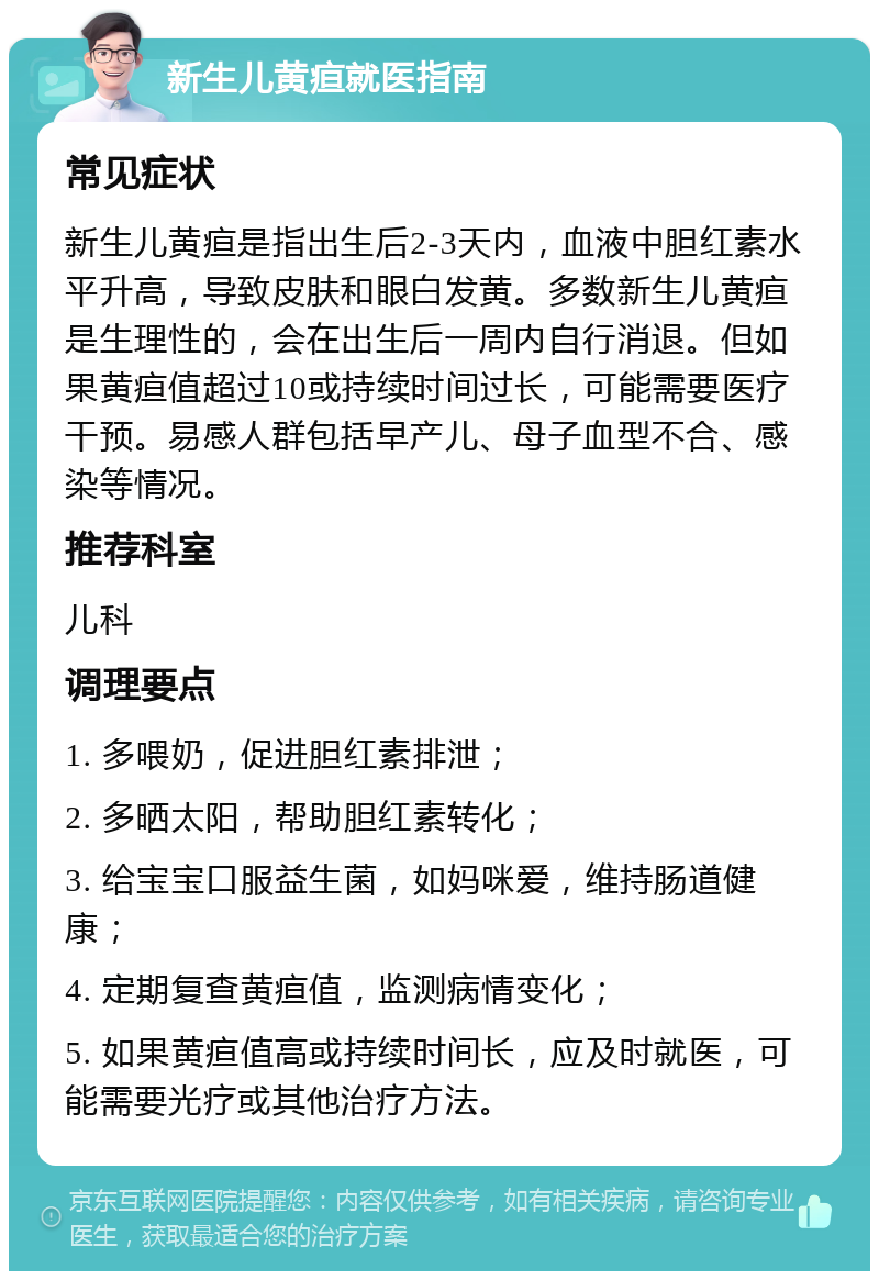 新生儿黄疸就医指南 常见症状 新生儿黄疸是指出生后2-3天内，血液中胆红素水平升高，导致皮肤和眼白发黄。多数新生儿黄疸是生理性的，会在出生后一周内自行消退。但如果黄疸值超过10或持续时间过长，可能需要医疗干预。易感人群包括早产儿、母子血型不合、感染等情况。 推荐科室 儿科 调理要点 1. 多喂奶，促进胆红素排泄； 2. 多晒太阳，帮助胆红素转化； 3. 给宝宝口服益生菌，如妈咪爱，维持肠道健康； 4. 定期复查黄疸值，监测病情变化； 5. 如果黄疸值高或持续时间长，应及时就医，可能需要光疗或其他治疗方法。