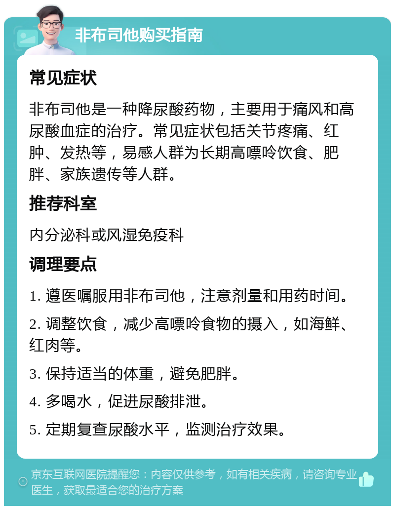 非布司他购买指南 常见症状 非布司他是一种降尿酸药物，主要用于痛风和高尿酸血症的治疗。常见症状包括关节疼痛、红肿、发热等，易感人群为长期高嘌呤饮食、肥胖、家族遗传等人群。 推荐科室 内分泌科或风湿免疫科 调理要点 1. 遵医嘱服用非布司他，注意剂量和用药时间。 2. 调整饮食，减少高嘌呤食物的摄入，如海鲜、红肉等。 3. 保持适当的体重，避免肥胖。 4. 多喝水，促进尿酸排泄。 5. 定期复查尿酸水平，监测治疗效果。