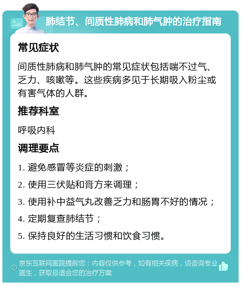 肺结节、间质性肺病和肺气肿的治疗指南 常见症状 间质性肺病和肺气肿的常见症状包括喘不过气、乏力、咳嗽等。这些疾病多见于长期吸入粉尘或有害气体的人群。 推荐科室 呼吸内科 调理要点 1. 避免感冒等炎症的刺激； 2. 使用三伏贴和膏方来调理； 3. 使用补中益气丸改善乏力和肠胃不好的情况； 4. 定期复查肺结节； 5. 保持良好的生活习惯和饮食习惯。