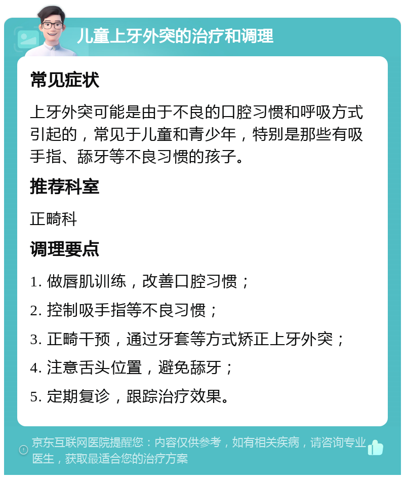 儿童上牙外突的治疗和调理 常见症状 上牙外突可能是由于不良的口腔习惯和呼吸方式引起的，常见于儿童和青少年，特别是那些有吸手指、舔牙等不良习惯的孩子。 推荐科室 正畸科 调理要点 1. 做唇肌训练，改善口腔习惯； 2. 控制吸手指等不良习惯； 3. 正畸干预，通过牙套等方式矫正上牙外突； 4. 注意舌头位置，避免舔牙； 5. 定期复诊，跟踪治疗效果。