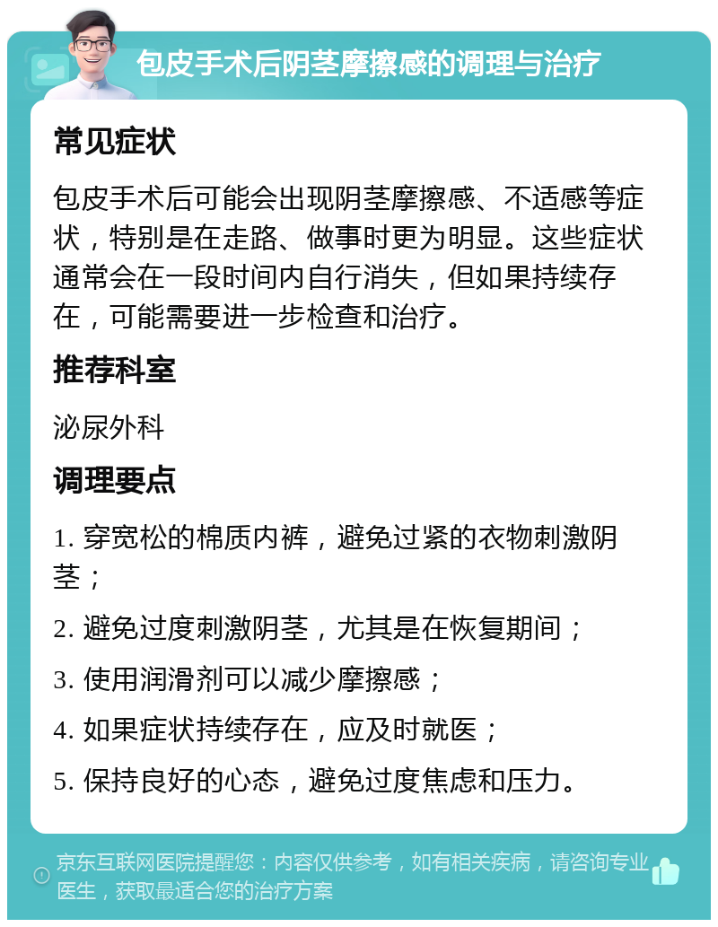 包皮手术后阴茎摩擦感的调理与治疗 常见症状 包皮手术后可能会出现阴茎摩擦感、不适感等症状，特别是在走路、做事时更为明显。这些症状通常会在一段时间内自行消失，但如果持续存在，可能需要进一步检查和治疗。 推荐科室 泌尿外科 调理要点 1. 穿宽松的棉质内裤，避免过紧的衣物刺激阴茎； 2. 避免过度刺激阴茎，尤其是在恢复期间； 3. 使用润滑剂可以减少摩擦感； 4. 如果症状持续存在，应及时就医； 5. 保持良好的心态，避免过度焦虑和压力。