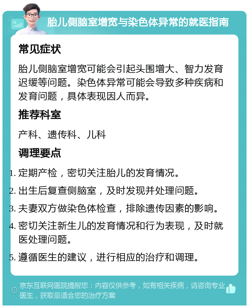 胎儿侧脑室增宽与染色体异常的就医指南 常见症状 胎儿侧脑室增宽可能会引起头围增大、智力发育迟缓等问题。染色体异常可能会导致多种疾病和发育问题，具体表现因人而异。 推荐科室 产科、遗传科、儿科 调理要点 定期产检，密切关注胎儿的发育情况。 出生后复查侧脑室，及时发现并处理问题。 夫妻双方做染色体检查，排除遗传因素的影响。 密切关注新生儿的发育情况和行为表现，及时就医处理问题。 遵循医生的建议，进行相应的治疗和调理。