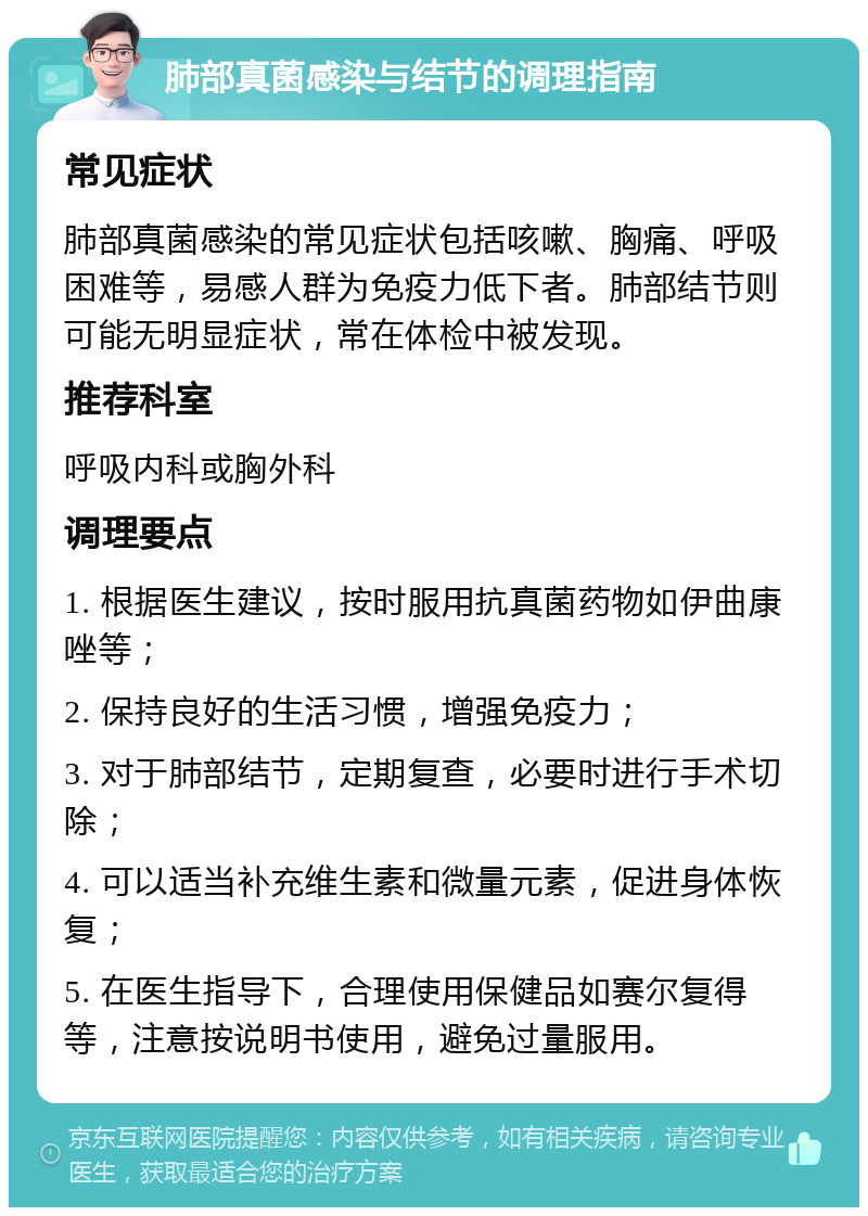 肺部真菌感染与结节的调理指南 常见症状 肺部真菌感染的常见症状包括咳嗽、胸痛、呼吸困难等，易感人群为免疫力低下者。肺部结节则可能无明显症状，常在体检中被发现。 推荐科室 呼吸内科或胸外科 调理要点 1. 根据医生建议，按时服用抗真菌药物如伊曲康唑等； 2. 保持良好的生活习惯，增强免疫力； 3. 对于肺部结节，定期复查，必要时进行手术切除； 4. 可以适当补充维生素和微量元素，促进身体恢复； 5. 在医生指导下，合理使用保健品如赛尔复得等，注意按说明书使用，避免过量服用。