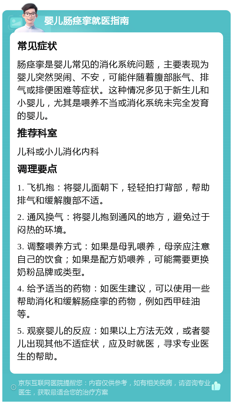 婴儿肠痉挛就医指南 常见症状 肠痉挛是婴儿常见的消化系统问题，主要表现为婴儿突然哭闹、不安，可能伴随着腹部胀气、排气或排便困难等症状。这种情况多见于新生儿和小婴儿，尤其是喂养不当或消化系统未完全发育的婴儿。 推荐科室 儿科或小儿消化内科 调理要点 1. 飞机抱：将婴儿面朝下，轻轻拍打背部，帮助排气和缓解腹部不适。 2. 通风换气：将婴儿抱到通风的地方，避免过于闷热的环境。 3. 调整喂养方式：如果是母乳喂养，母亲应注意自己的饮食；如果是配方奶喂养，可能需要更换奶粉品牌或类型。 4. 给予适当的药物：如医生建议，可以使用一些帮助消化和缓解肠痉挛的药物，例如西甲硅油等。 5. 观察婴儿的反应：如果以上方法无效，或者婴儿出现其他不适症状，应及时就医，寻求专业医生的帮助。