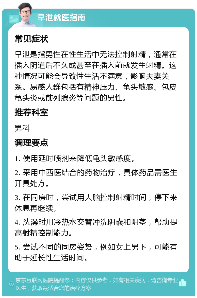 早泄就医指南 常见症状 早泄是指男性在性生活中无法控制射精，通常在插入阴道后不久或甚至在插入前就发生射精。这种情况可能会导致性生活不满意，影响夫妻关系。易感人群包括有精神压力、龟头敏感、包皮龟头炎或前列腺炎等问题的男性。 推荐科室 男科 调理要点 1. 使用延时喷剂来降低龟头敏感度。 2. 采用中西医结合的药物治疗，具体药品需医生开具处方。 3. 在同房时，尝试用大脑控制射精时间，停下来休息再继续。 4. 洗澡时用冷热水交替冲洗阴囊和阴茎，帮助提高射精控制能力。 5. 尝试不同的同房姿势，例如女上男下，可能有助于延长性生活时间。