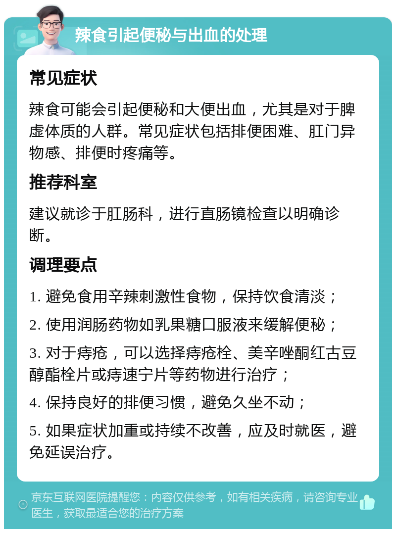 辣食引起便秘与出血的处理 常见症状 辣食可能会引起便秘和大便出血，尤其是对于脾虚体质的人群。常见症状包括排便困难、肛门异物感、排便时疼痛等。 推荐科室 建议就诊于肛肠科，进行直肠镜检查以明确诊断。 调理要点 1. 避免食用辛辣刺激性食物，保持饮食清淡； 2. 使用润肠药物如乳果糖口服液来缓解便秘； 3. 对于痔疮，可以选择痔疮栓、美辛唑酮红古豆醇酯栓片或痔速宁片等药物进行治疗； 4. 保持良好的排便习惯，避免久坐不动； 5. 如果症状加重或持续不改善，应及时就医，避免延误治疗。