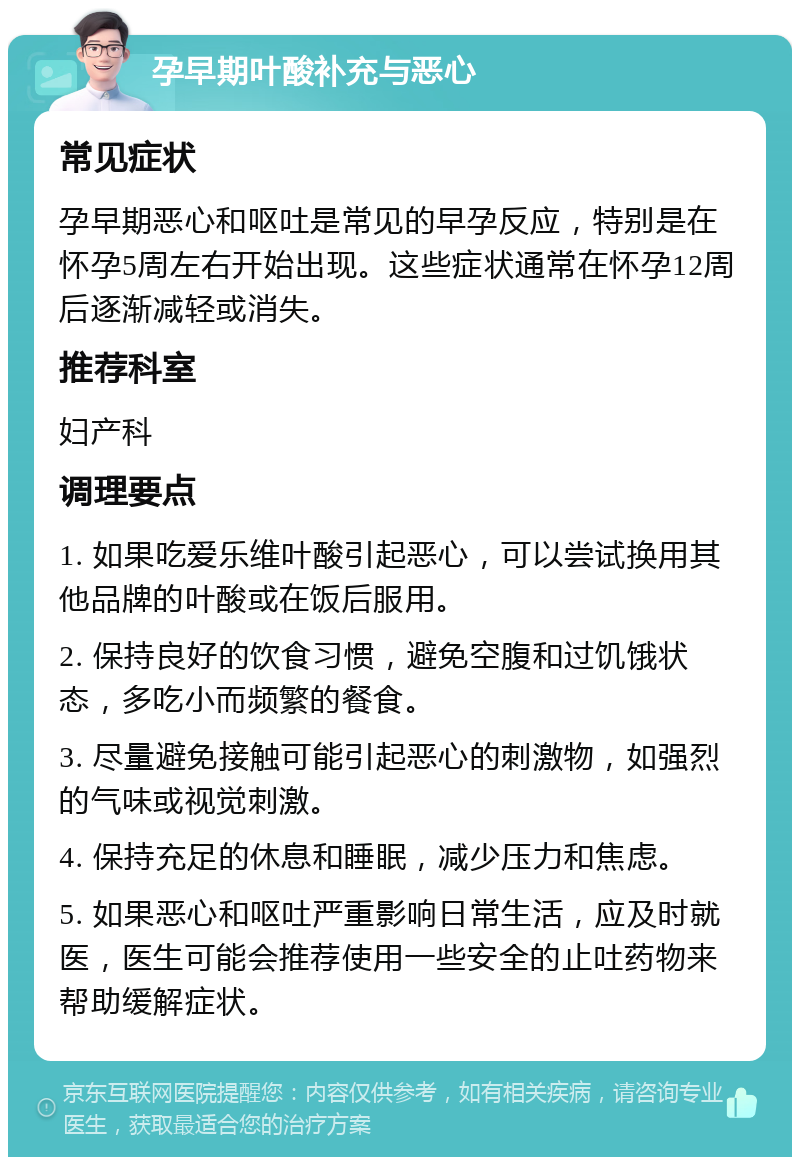 孕早期叶酸补充与恶心 常见症状 孕早期恶心和呕吐是常见的早孕反应，特别是在怀孕5周左右开始出现。这些症状通常在怀孕12周后逐渐减轻或消失。 推荐科室 妇产科 调理要点 1. 如果吃爱乐维叶酸引起恶心，可以尝试换用其他品牌的叶酸或在饭后服用。 2. 保持良好的饮食习惯，避免空腹和过饥饿状态，多吃小而频繁的餐食。 3. 尽量避免接触可能引起恶心的刺激物，如强烈的气味或视觉刺激。 4. 保持充足的休息和睡眠，减少压力和焦虑。 5. 如果恶心和呕吐严重影响日常生活，应及时就医，医生可能会推荐使用一些安全的止吐药物来帮助缓解症状。