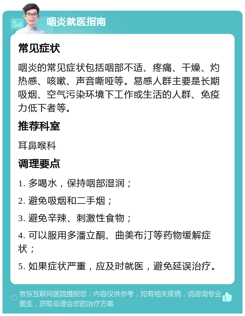 咽炎就医指南 常见症状 咽炎的常见症状包括咽部不适、疼痛、干燥、灼热感、咳嗽、声音嘶哑等。易感人群主要是长期吸烟、空气污染环境下工作或生活的人群、免疫力低下者等。 推荐科室 耳鼻喉科 调理要点 1. 多喝水，保持咽部湿润； 2. 避免吸烟和二手烟； 3. 避免辛辣、刺激性食物； 4. 可以服用多潘立酮、曲美布汀等药物缓解症状； 5. 如果症状严重，应及时就医，避免延误治疗。