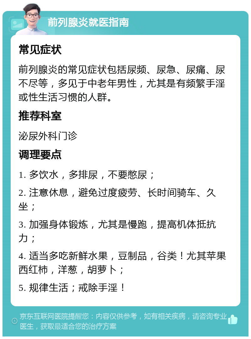 前列腺炎就医指南 常见症状 前列腺炎的常见症状包括尿频、尿急、尿痛、尿不尽等，多见于中老年男性，尤其是有频繁手淫或性生活习惯的人群。 推荐科室 泌尿外科门诊 调理要点 1. 多饮水，多排尿，不要憋尿； 2. 注意休息，避免过度疲劳、长时间骑车、久坐； 3. 加强身体锻炼，尤其是慢跑，提高机体抵抗力； 4. 适当多吃新鲜水果，豆制品，谷类！尤其苹果西红柿，洋葱，胡萝卜； 5. 规律生活；戒除手淫！