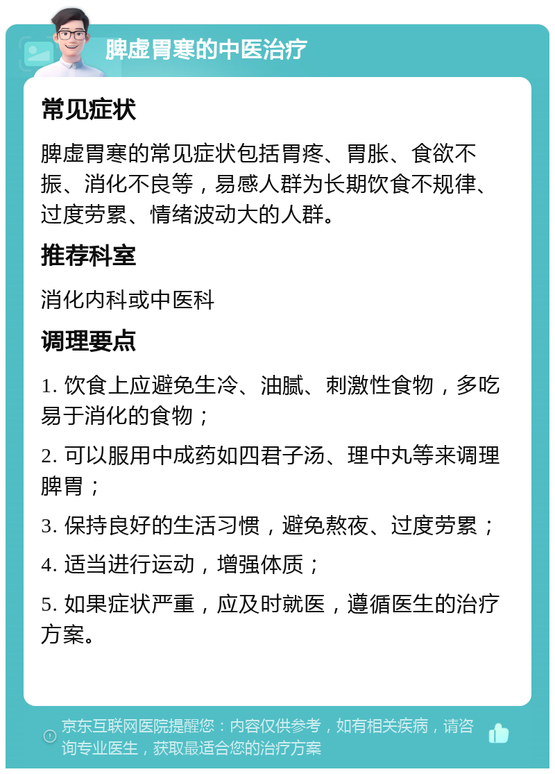 脾虚胃寒的中医治疗 常见症状 脾虚胃寒的常见症状包括胃疼、胃胀、食欲不振、消化不良等，易感人群为长期饮食不规律、过度劳累、情绪波动大的人群。 推荐科室 消化内科或中医科 调理要点 1. 饮食上应避免生冷、油腻、刺激性食物，多吃易于消化的食物； 2. 可以服用中成药如四君子汤、理中丸等来调理脾胃； 3. 保持良好的生活习惯，避免熬夜、过度劳累； 4. 适当进行运动，增强体质； 5. 如果症状严重，应及时就医，遵循医生的治疗方案。