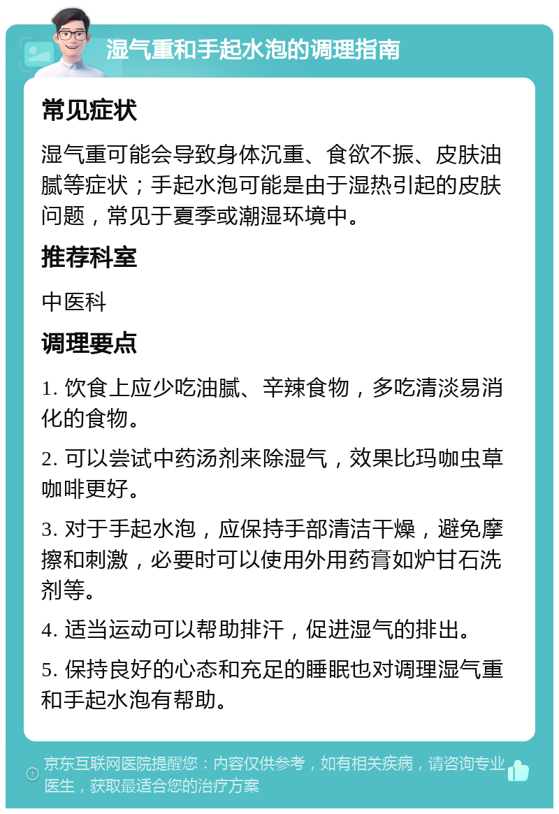 湿气重和手起水泡的调理指南 常见症状 湿气重可能会导致身体沉重、食欲不振、皮肤油腻等症状；手起水泡可能是由于湿热引起的皮肤问题，常见于夏季或潮湿环境中。 推荐科室 中医科 调理要点 1. 饮食上应少吃油腻、辛辣食物，多吃清淡易消化的食物。 2. 可以尝试中药汤剂来除湿气，效果比玛咖虫草咖啡更好。 3. 对于手起水泡，应保持手部清洁干燥，避免摩擦和刺激，必要时可以使用外用药膏如炉甘石洗剂等。 4. 适当运动可以帮助排汗，促进湿气的排出。 5. 保持良好的心态和充足的睡眠也对调理湿气重和手起水泡有帮助。