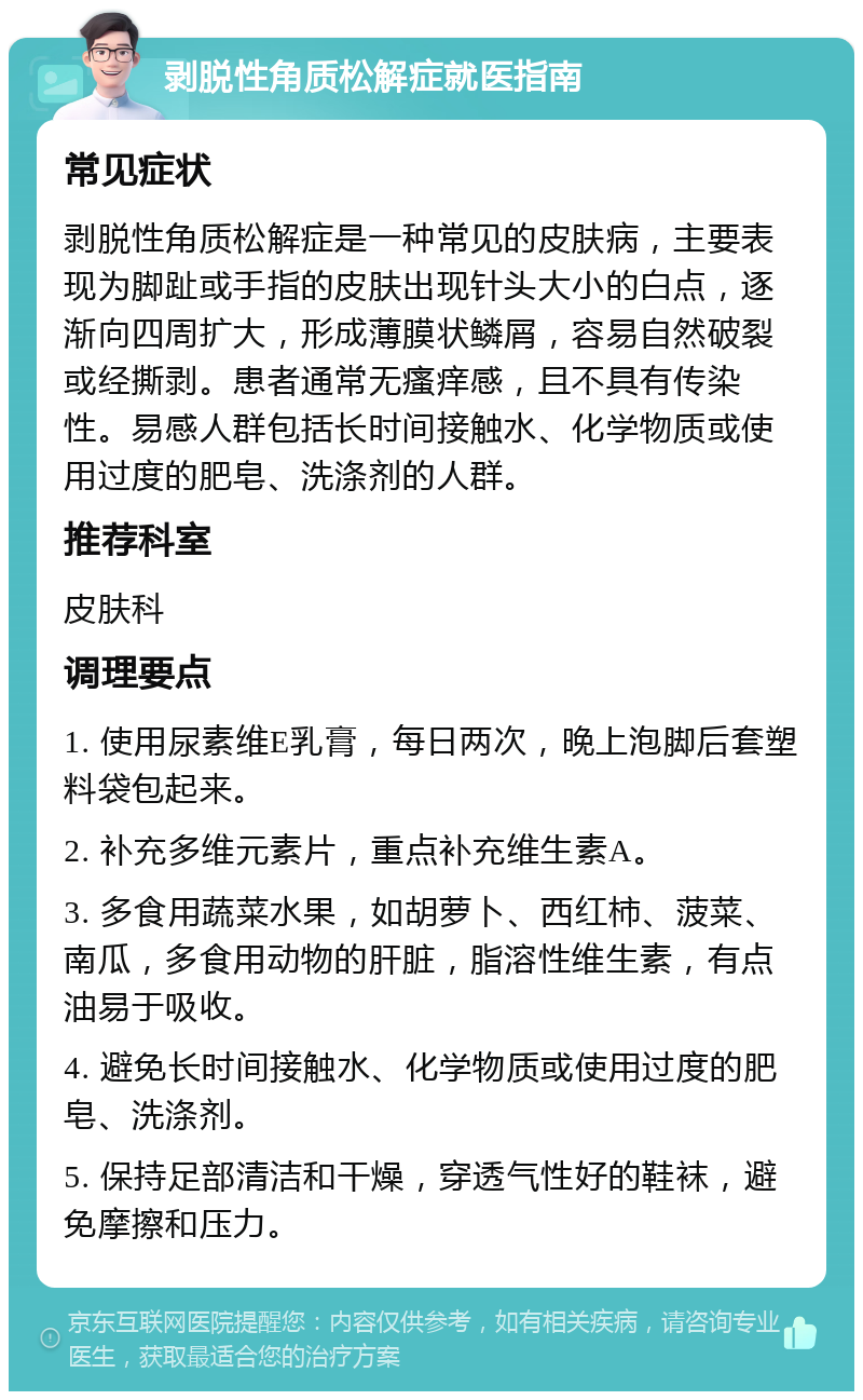 剥脱性角质松解症就医指南 常见症状 剥脱性角质松解症是一种常见的皮肤病，主要表现为脚趾或手指的皮肤出现针头大小的白点，逐渐向四周扩大，形成薄膜状鳞屑，容易自然破裂或经撕剥。患者通常无瘙痒感，且不具有传染性。易感人群包括长时间接触水、化学物质或使用过度的肥皂、洗涤剂的人群。 推荐科室 皮肤科 调理要点 1. 使用尿素维E乳膏，每日两次，晚上泡脚后套塑料袋包起来。 2. 补充多维元素片，重点补充维生素A。 3. 多食用蔬菜水果，如胡萝卜、西红柿、菠菜、南瓜，多食用动物的肝脏，脂溶性维生素，有点油易于吸收。 4. 避免长时间接触水、化学物质或使用过度的肥皂、洗涤剂。 5. 保持足部清洁和干燥，穿透气性好的鞋袜，避免摩擦和压力。