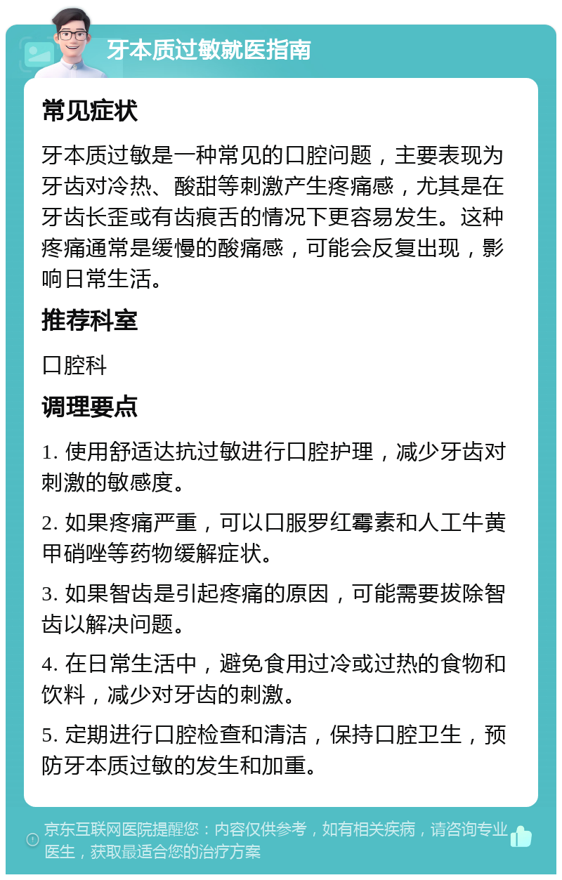 牙本质过敏就医指南 常见症状 牙本质过敏是一种常见的口腔问题，主要表现为牙齿对冷热、酸甜等刺激产生疼痛感，尤其是在牙齿长歪或有齿痕舌的情况下更容易发生。这种疼痛通常是缓慢的酸痛感，可能会反复出现，影响日常生活。 推荐科室 口腔科 调理要点 1. 使用舒适达抗过敏进行口腔护理，减少牙齿对刺激的敏感度。 2. 如果疼痛严重，可以口服罗红霉素和人工牛黄甲硝唑等药物缓解症状。 3. 如果智齿是引起疼痛的原因，可能需要拔除智齿以解决问题。 4. 在日常生活中，避免食用过冷或过热的食物和饮料，减少对牙齿的刺激。 5. 定期进行口腔检查和清洁，保持口腔卫生，预防牙本质过敏的发生和加重。