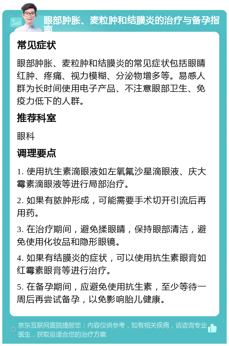 眼部肿胀、麦粒肿和结膜炎的治疗与备孕指南 常见症状 眼部肿胀、麦粒肿和结膜炎的常见症状包括眼睛红肿、疼痛、视力模糊、分泌物增多等。易感人群为长时间使用电子产品、不注意眼部卫生、免疫力低下的人群。 推荐科室 眼科 调理要点 1. 使用抗生素滴眼液如左氧氟沙星滴眼液、庆大霉素滴眼液等进行局部治疗。 2. 如果有脓肿形成，可能需要手术切开引流后再用药。 3. 在治疗期间，避免揉眼睛，保持眼部清洁，避免使用化妆品和隐形眼镜。 4. 如果有结膜炎的症状，可以使用抗生素眼膏如红霉素眼膏等进行治疗。 5. 在备孕期间，应避免使用抗生素，至少等待一周后再尝试备孕，以免影响胎儿健康。