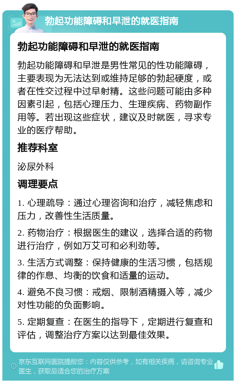 勃起功能障碍和早泄的就医指南 勃起功能障碍和早泄的就医指南 勃起功能障碍和早泄是男性常见的性功能障碍，主要表现为无法达到或维持足够的勃起硬度，或者在性交过程中过早射精。这些问题可能由多种因素引起，包括心理压力、生理疾病、药物副作用等。若出现这些症状，建议及时就医，寻求专业的医疗帮助。 推荐科室 泌尿外科 调理要点 1. 心理疏导：通过心理咨询和治疗，减轻焦虑和压力，改善性生活质量。 2. 药物治疗：根据医生的建议，选择合适的药物进行治疗，例如万艾可和必利劲等。 3. 生活方式调整：保持健康的生活习惯，包括规律的作息、均衡的饮食和适量的运动。 4. 避免不良习惯：戒烟、限制酒精摄入等，减少对性功能的负面影响。 5. 定期复查：在医生的指导下，定期进行复查和评估，调整治疗方案以达到最佳效果。