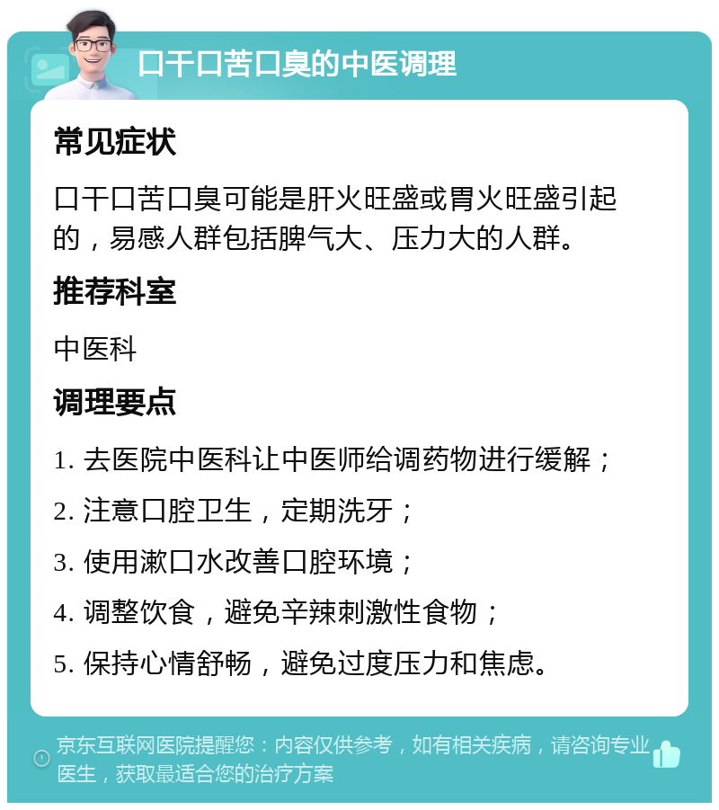 口干口苦口臭的中医调理 常见症状 口干口苦口臭可能是肝火旺盛或胃火旺盛引起的，易感人群包括脾气大、压力大的人群。 推荐科室 中医科 调理要点 1. 去医院中医科让中医师给调药物进行缓解； 2. 注意口腔卫生，定期洗牙； 3. 使用漱口水改善口腔环境； 4. 调整饮食，避免辛辣刺激性食物； 5. 保持心情舒畅，避免过度压力和焦虑。