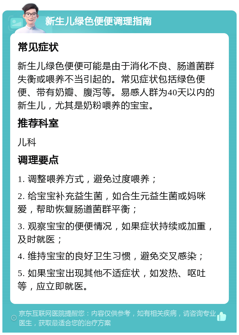 新生儿绿色便便调理指南 常见症状 新生儿绿色便便可能是由于消化不良、肠道菌群失衡或喂养不当引起的。常见症状包括绿色便便、带有奶瓣、腹泻等。易感人群为40天以内的新生儿，尤其是奶粉喂养的宝宝。 推荐科室 儿科 调理要点 1. 调整喂养方式，避免过度喂养； 2. 给宝宝补充益生菌，如合生元益生菌或妈咪爱，帮助恢复肠道菌群平衡； 3. 观察宝宝的便便情况，如果症状持续或加重，及时就医； 4. 维持宝宝的良好卫生习惯，避免交叉感染； 5. 如果宝宝出现其他不适症状，如发热、呕吐等，应立即就医。