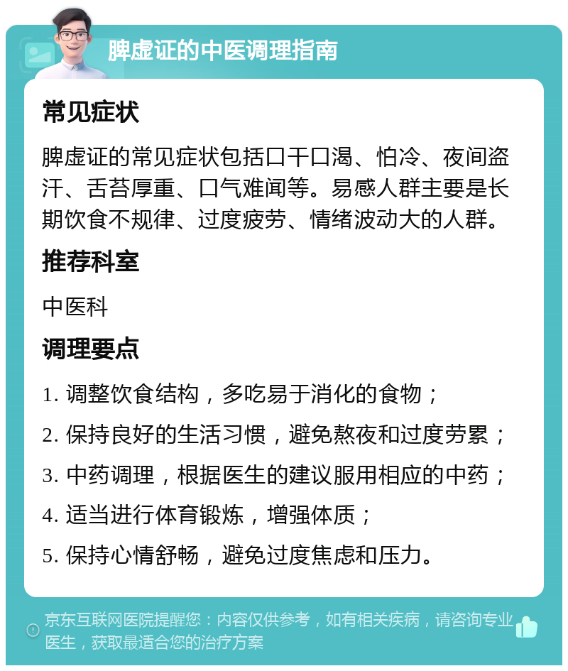 脾虚证的中医调理指南 常见症状 脾虚证的常见症状包括口干口渴、怕冷、夜间盗汗、舌苔厚重、口气难闻等。易感人群主要是长期饮食不规律、过度疲劳、情绪波动大的人群。 推荐科室 中医科 调理要点 1. 调整饮食结构，多吃易于消化的食物； 2. 保持良好的生活习惯，避免熬夜和过度劳累； 3. 中药调理，根据医生的建议服用相应的中药； 4. 适当进行体育锻炼，增强体质； 5. 保持心情舒畅，避免过度焦虑和压力。