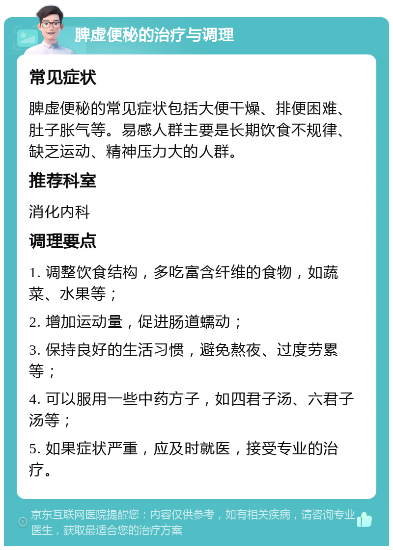 脾虚便秘的治疗与调理 常见症状 脾虚便秘的常见症状包括大便干燥、排便困难、肚子胀气等。易感人群主要是长期饮食不规律、缺乏运动、精神压力大的人群。 推荐科室 消化内科 调理要点 1. 调整饮食结构，多吃富含纤维的食物，如蔬菜、水果等； 2. 增加运动量，促进肠道蠕动； 3. 保持良好的生活习惯，避免熬夜、过度劳累等； 4. 可以服用一些中药方子，如四君子汤、六君子汤等； 5. 如果症状严重，应及时就医，接受专业的治疗。