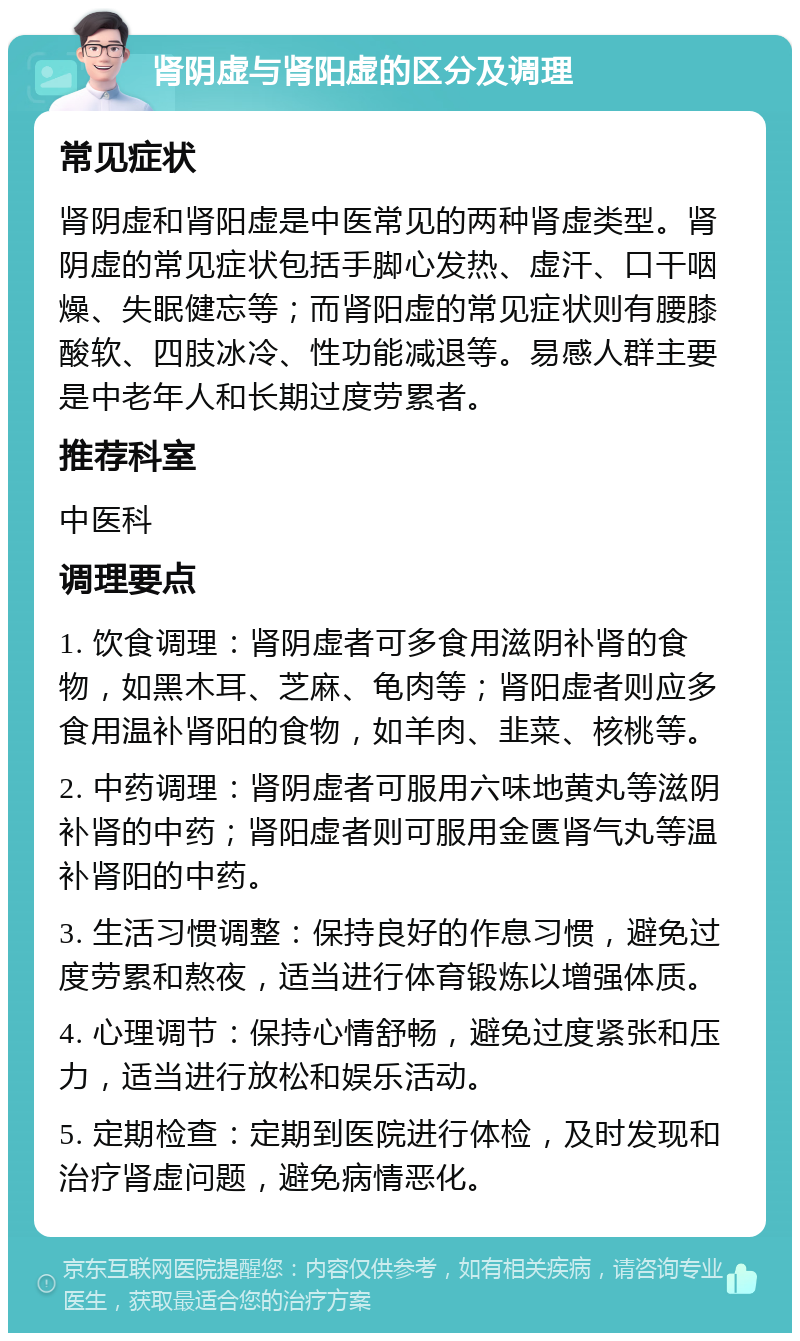 肾阴虚与肾阳虚的区分及调理 常见症状 肾阴虚和肾阳虚是中医常见的两种肾虚类型。肾阴虚的常见症状包括手脚心发热、虚汗、口干咽燥、失眠健忘等；而肾阳虚的常见症状则有腰膝酸软、四肢冰冷、性功能减退等。易感人群主要是中老年人和长期过度劳累者。 推荐科室 中医科 调理要点 1. 饮食调理：肾阴虚者可多食用滋阴补肾的食物，如黑木耳、芝麻、龟肉等；肾阳虚者则应多食用温补肾阳的食物，如羊肉、韭菜、核桃等。 2. 中药调理：肾阴虚者可服用六味地黄丸等滋阴补肾的中药；肾阳虚者则可服用金匮肾气丸等温补肾阳的中药。 3. 生活习惯调整：保持良好的作息习惯，避免过度劳累和熬夜，适当进行体育锻炼以增强体质。 4. 心理调节：保持心情舒畅，避免过度紧张和压力，适当进行放松和娱乐活动。 5. 定期检查：定期到医院进行体检，及时发现和治疗肾虚问题，避免病情恶化。