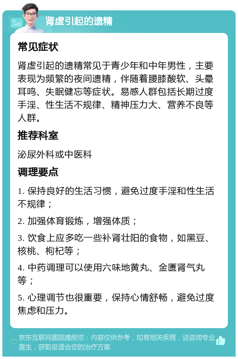 肾虚引起的遗精 常见症状 肾虚引起的遗精常见于青少年和中年男性，主要表现为频繁的夜间遗精，伴随着腰膝酸软、头晕耳鸣、失眠健忘等症状。易感人群包括长期过度手淫、性生活不规律、精神压力大、营养不良等人群。 推荐科室 泌尿外科或中医科 调理要点 1. 保持良好的生活习惯，避免过度手淫和性生活不规律； 2. 加强体育锻炼，增强体质； 3. 饮食上应多吃一些补肾壮阳的食物，如黑豆、核桃、枸杞等； 4. 中药调理可以使用六味地黄丸、金匮肾气丸等； 5. 心理调节也很重要，保持心情舒畅，避免过度焦虑和压力。