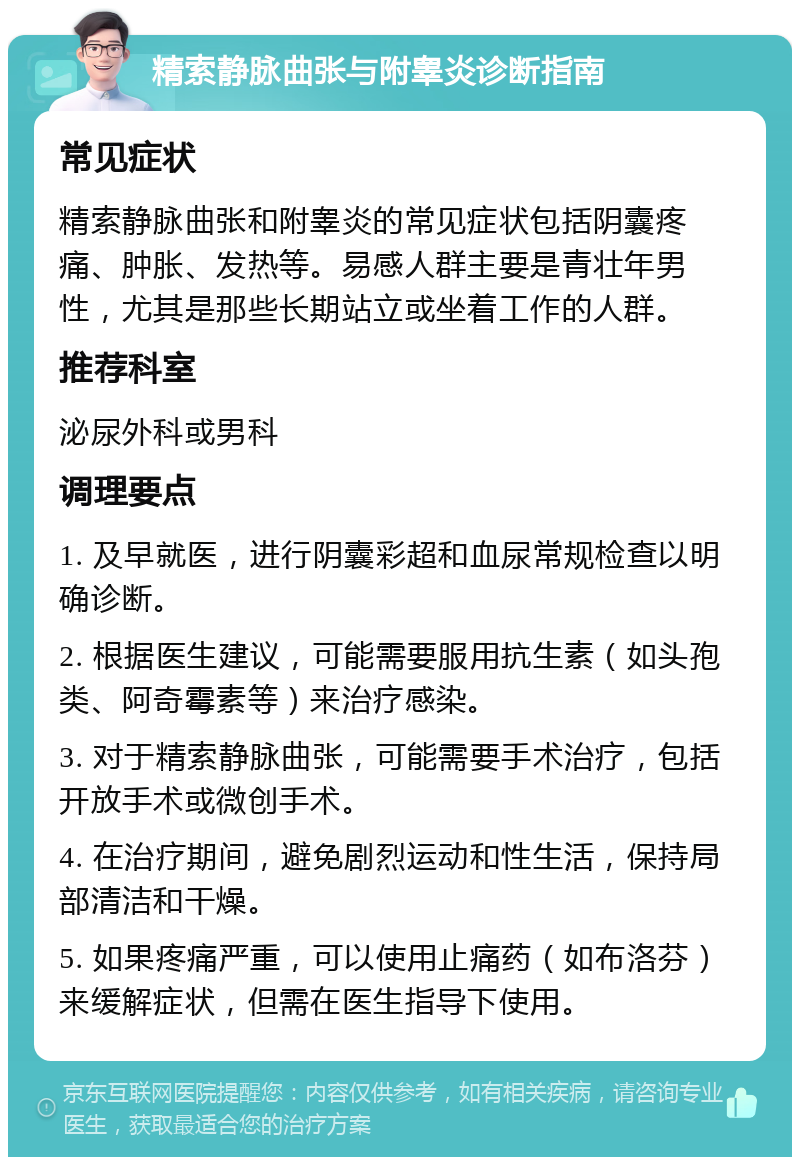 精索静脉曲张与附睾炎诊断指南 常见症状 精索静脉曲张和附睾炎的常见症状包括阴囊疼痛、肿胀、发热等。易感人群主要是青壮年男性，尤其是那些长期站立或坐着工作的人群。 推荐科室 泌尿外科或男科 调理要点 1. 及早就医，进行阴囊彩超和血尿常规检查以明确诊断。 2. 根据医生建议，可能需要服用抗生素（如头孢类、阿奇霉素等）来治疗感染。 3. 对于精索静脉曲张，可能需要手术治疗，包括开放手术或微创手术。 4. 在治疗期间，避免剧烈运动和性生活，保持局部清洁和干燥。 5. 如果疼痛严重，可以使用止痛药（如布洛芬）来缓解症状，但需在医生指导下使用。