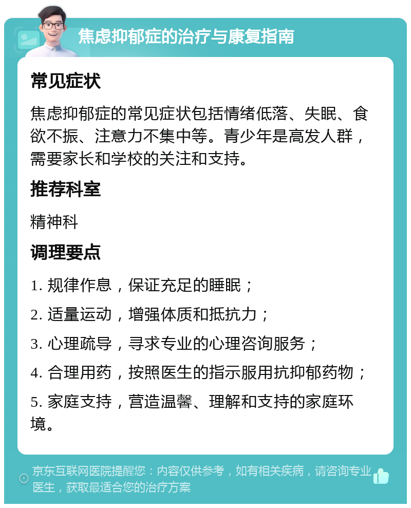 焦虑抑郁症的治疗与康复指南 常见症状 焦虑抑郁症的常见症状包括情绪低落、失眠、食欲不振、注意力不集中等。青少年是高发人群，需要家长和学校的关注和支持。 推荐科室 精神科 调理要点 1. 规律作息，保证充足的睡眠； 2. 适量运动，增强体质和抵抗力； 3. 心理疏导，寻求专业的心理咨询服务； 4. 合理用药，按照医生的指示服用抗抑郁药物； 5. 家庭支持，营造温馨、理解和支持的家庭环境。