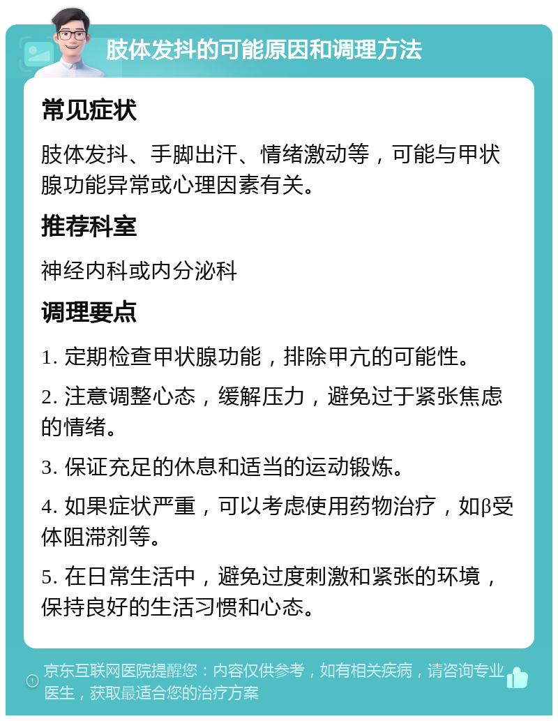 肢体发抖的可能原因和调理方法 常见症状 肢体发抖、手脚出汗、情绪激动等，可能与甲状腺功能异常或心理因素有关。 推荐科室 神经内科或内分泌科 调理要点 1. 定期检查甲状腺功能，排除甲亢的可能性。 2. 注意调整心态，缓解压力，避免过于紧张焦虑的情绪。 3. 保证充足的休息和适当的运动锻炼。 4. 如果症状严重，可以考虑使用药物治疗，如β受体阻滞剂等。 5. 在日常生活中，避免过度刺激和紧张的环境，保持良好的生活习惯和心态。