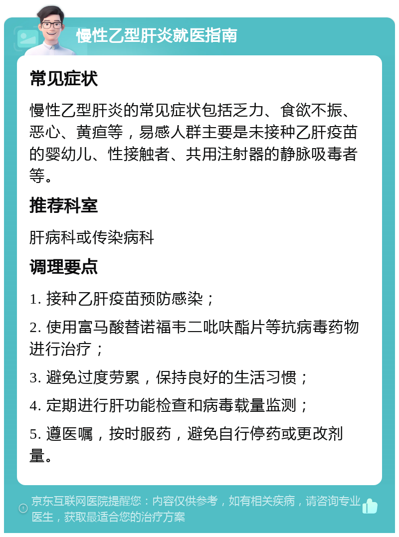 慢性乙型肝炎就医指南 常见症状 慢性乙型肝炎的常见症状包括乏力、食欲不振、恶心、黄疸等，易感人群主要是未接种乙肝疫苗的婴幼儿、性接触者、共用注射器的静脉吸毒者等。 推荐科室 肝病科或传染病科 调理要点 1. 接种乙肝疫苗预防感染； 2. 使用富马酸替诺福韦二吡呋酯片等抗病毒药物进行治疗； 3. 避免过度劳累，保持良好的生活习惯； 4. 定期进行肝功能检查和病毒载量监测； 5. 遵医嘱，按时服药，避免自行停药或更改剂量。