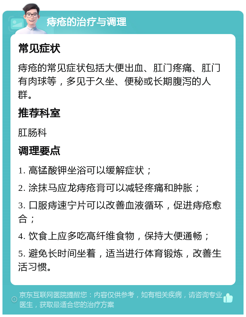 痔疮的治疗与调理 常见症状 痔疮的常见症状包括大便出血、肛门疼痛、肛门有肉球等，多见于久坐、便秘或长期腹泻的人群。 推荐科室 肛肠科 调理要点 1. 高锰酸钾坐浴可以缓解症状； 2. 涂抹马应龙痔疮膏可以减轻疼痛和肿胀； 3. 口服痔速宁片可以改善血液循环，促进痔疮愈合； 4. 饮食上应多吃高纤维食物，保持大便通畅； 5. 避免长时间坐着，适当进行体育锻炼，改善生活习惯。