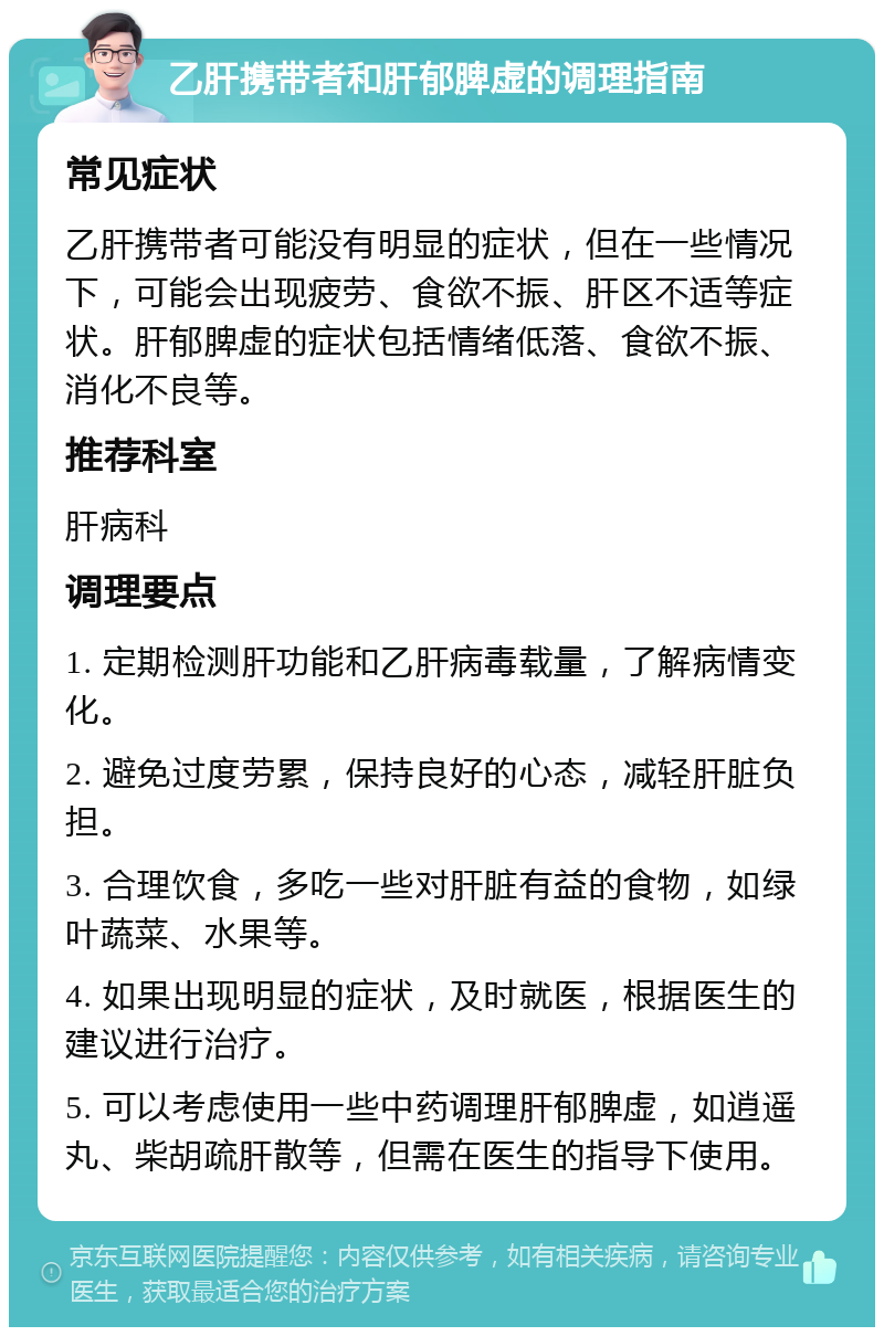 乙肝携带者和肝郁脾虚的调理指南 常见症状 乙肝携带者可能没有明显的症状，但在一些情况下，可能会出现疲劳、食欲不振、肝区不适等症状。肝郁脾虚的症状包括情绪低落、食欲不振、消化不良等。 推荐科室 肝病科 调理要点 1. 定期检测肝功能和乙肝病毒载量，了解病情变化。 2. 避免过度劳累，保持良好的心态，减轻肝脏负担。 3. 合理饮食，多吃一些对肝脏有益的食物，如绿叶蔬菜、水果等。 4. 如果出现明显的症状，及时就医，根据医生的建议进行治疗。 5. 可以考虑使用一些中药调理肝郁脾虚，如逍遥丸、柴胡疏肝散等，但需在医生的指导下使用。