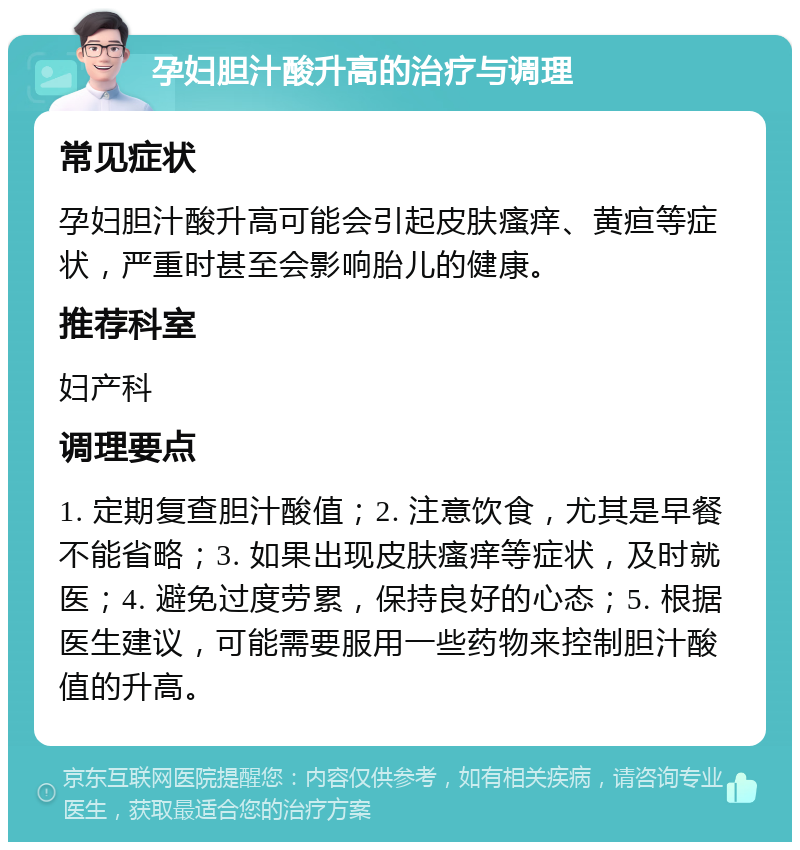 孕妇胆汁酸升高的治疗与调理 常见症状 孕妇胆汁酸升高可能会引起皮肤瘙痒、黄疸等症状，严重时甚至会影响胎儿的健康。 推荐科室 妇产科 调理要点 1. 定期复查胆汁酸值；2. 注意饮食，尤其是早餐不能省略；3. 如果出现皮肤瘙痒等症状，及时就医；4. 避免过度劳累，保持良好的心态；5. 根据医生建议，可能需要服用一些药物来控制胆汁酸值的升高。