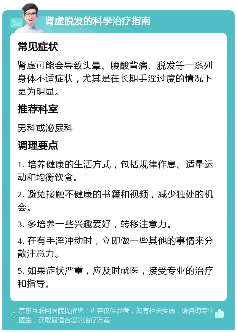 肾虚脱发的科学治疗指南 常见症状 肾虚可能会导致头晕、腰酸背痛、脱发等一系列身体不适症状，尤其是在长期手淫过度的情况下更为明显。 推荐科室 男科或泌尿科 调理要点 1. 培养健康的生活方式，包括规律作息、适量运动和均衡饮食。 2. 避免接触不健康的书籍和视频，减少独处的机会。 3. 多培养一些兴趣爱好，转移注意力。 4. 在有手淫冲动时，立即做一些其他的事情来分散注意力。 5. 如果症状严重，应及时就医，接受专业的治疗和指导。